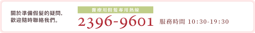 關於準備假髮的疑問，歡迎隨時聯絡我們。，有任何不清楚的地方，都請輕鬆的與我們相談。 
醫療用假髮專用免費諮詢電話 2396-9601 服務時間 10:00-19:00 新年期間12/31~1/4為新年假期，敬請見諒。